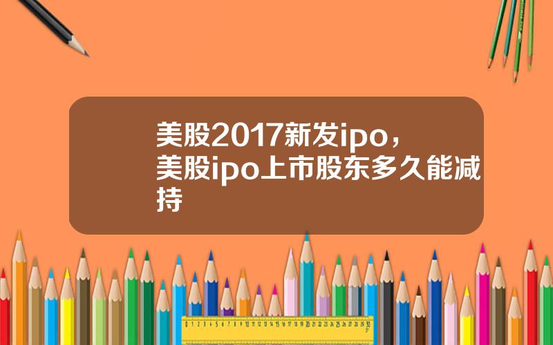 美股2017新发ipo，美股ipo上市股东多久能减持