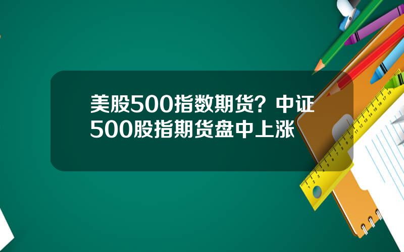 美股500指数期货？中证500股指期货盘中上涨