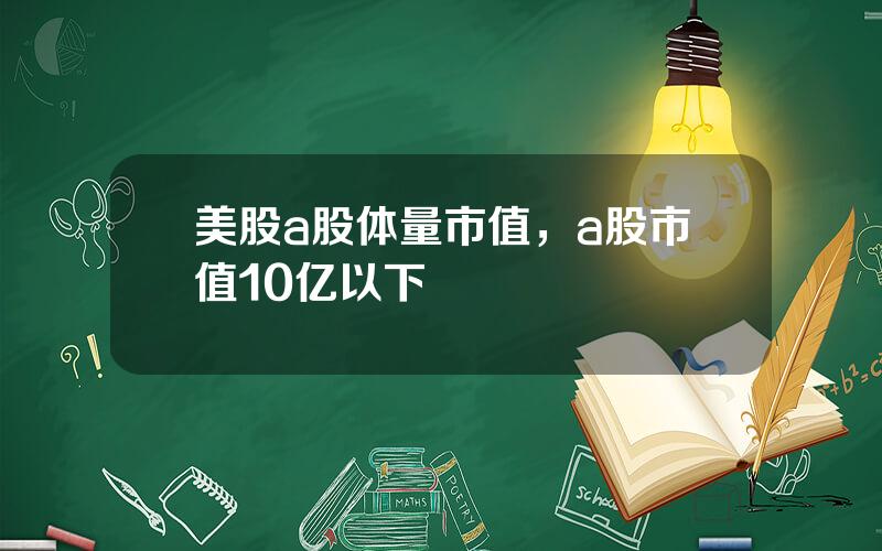 美股a股体量市值，a股市值10亿以下