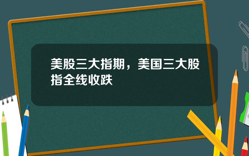 美股三大指期，美国三大股指全线收跌