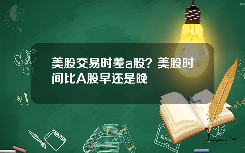 美股交易时差a股？美股时间比A股早还是晚