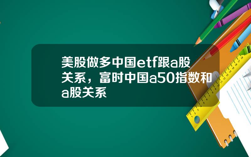 美股做多中国etf跟a股关系，富时中国a50指数和a股关系