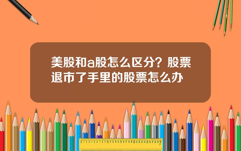 美股和a股怎么区分？股票退市了手里的股票怎么办