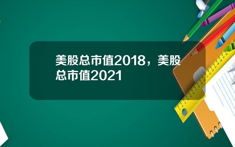 美股总市值2018，美股总市值2021