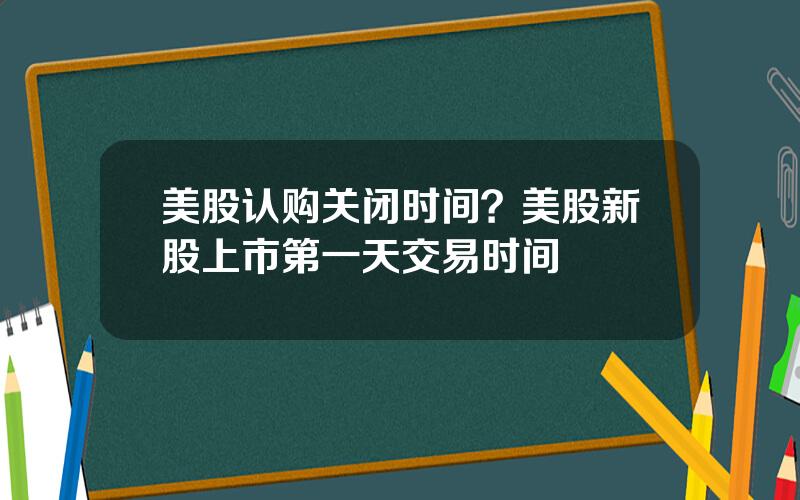 美股认购关闭时间？美股新股上市第一天交易时间