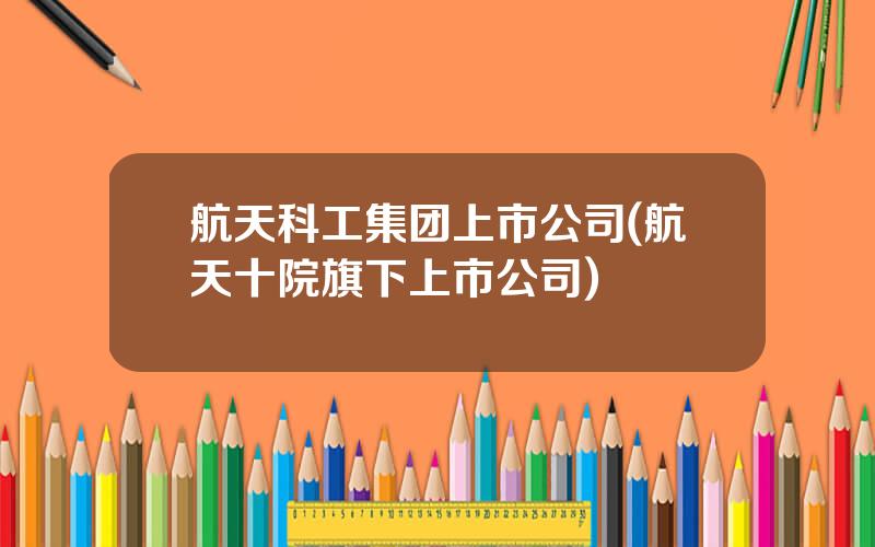 航天科工集团上市公司(航天十院旗下上市公司)