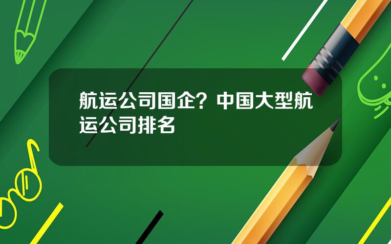 航运公司国企？中国大型航运公司排名