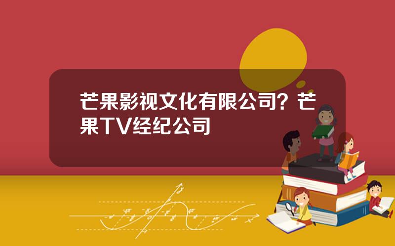 芒果影视文化有限公司？芒果TV经纪公司