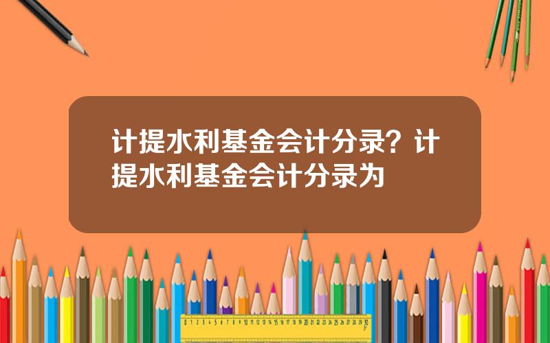 计提水利基金会计分录？计提水利基金会计分录为