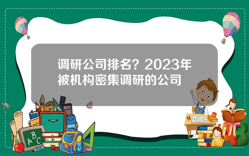 调研公司排名？2023年被机构密集调研的公司