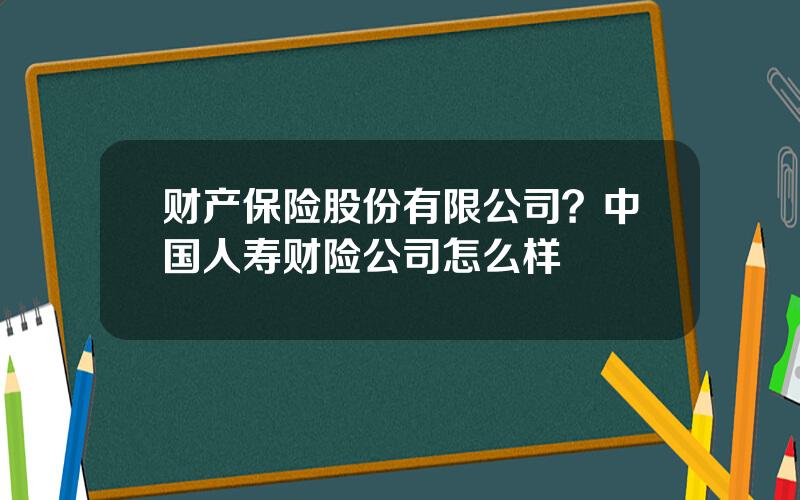 财产保险股份有限公司？中国人寿财险公司怎么样