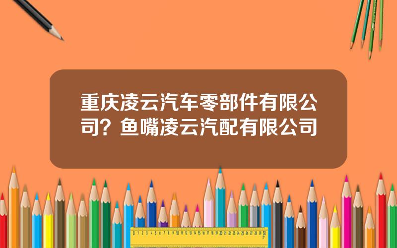 重庆凌云汽车零部件有限公司？鱼嘴凌云汽配有限公司